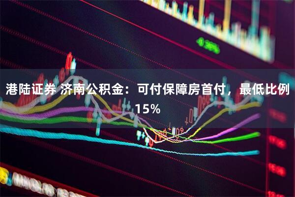港陆证券 济南公积金：可付保障房首付，最低比例15%