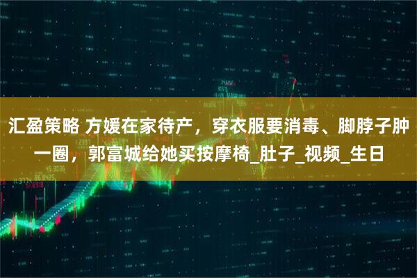 汇盈策略 方媛在家待产，穿衣服要消毒、脚脖子肿一圈，郭富城给她买按摩椅_肚子_视频_生日