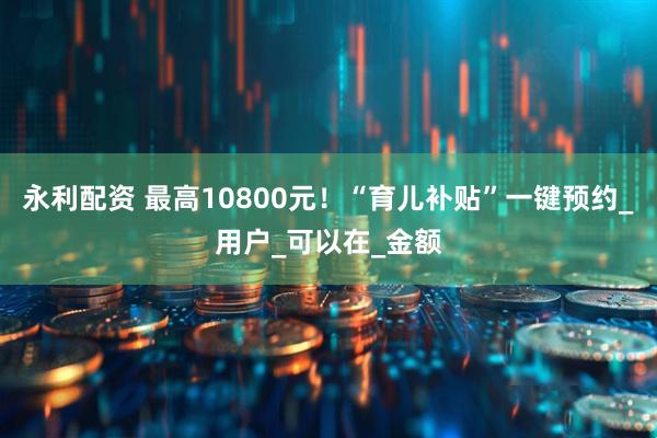永利配资 最高10800元！“育儿补贴”一键预约_用户_可以在_金额