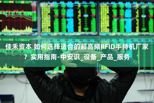 佳禾资本 如何选择适合的超高频RFID手持机厂家？实用指南-中安识_设备_产品_服务