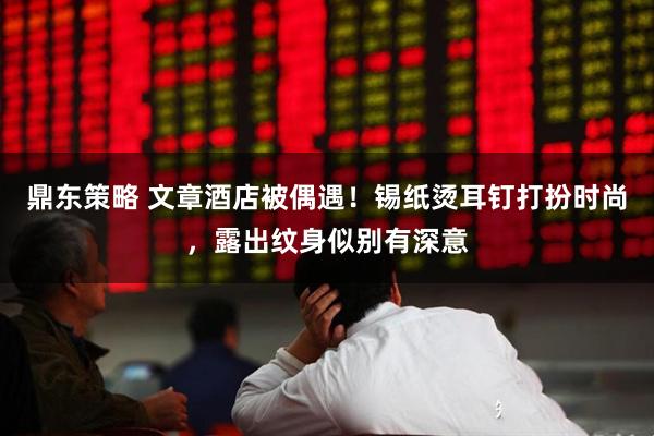 鼎东策略 文章酒店被偶遇！锡纸烫耳钉打扮时尚，露出纹身似别有深意