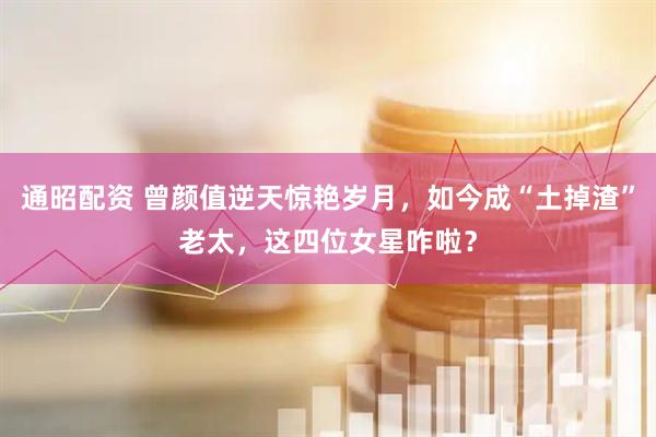 通昭配资 曾颜值逆天惊艳岁月，如今成“土掉渣”老太，这四位女星咋啦？