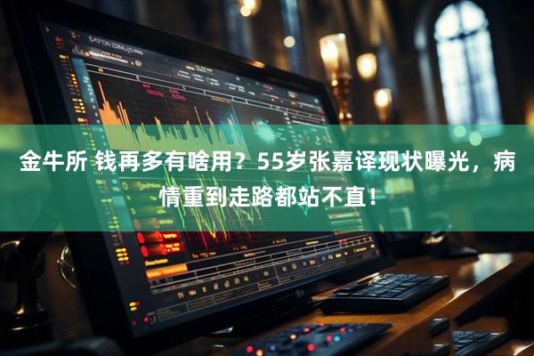 金牛所 钱再多有啥用？55岁张嘉译现状曝光，病情重到走路都站不直！