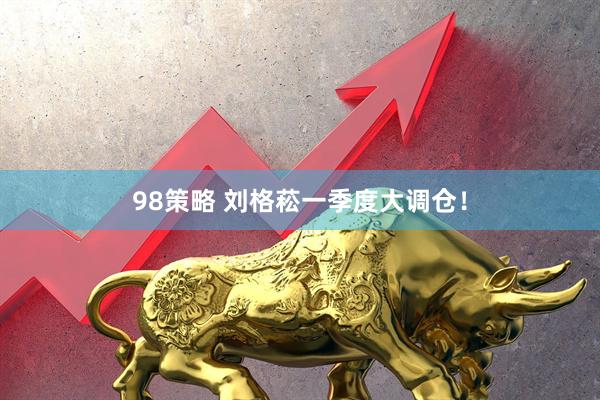 98策略 刘格菘一季度大调仓！