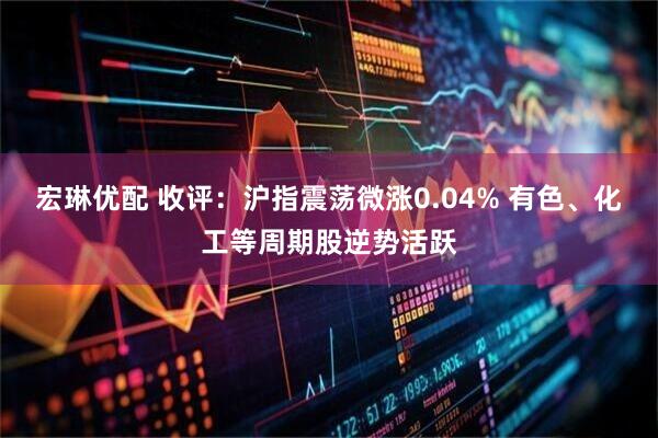 宏琳优配 收评：沪指震荡微涨0.04% 有色、化工等周期股逆势活跃