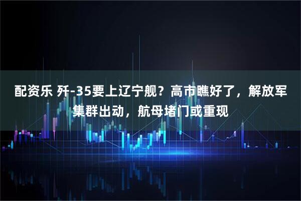 配资乐 歼-35要上辽宁舰？高市瞧好了，解放军集群出动，航母堵门或重现