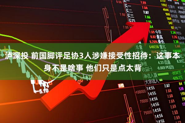 泸深投 前国脚评足协3人涉嫌接受性招待：这事本身不是啥事 他们只是点太背
